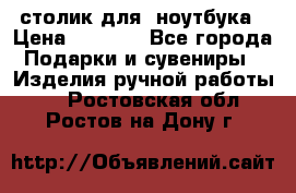 столик для  ноутбука › Цена ­ 1 200 - Все города Подарки и сувениры » Изделия ручной работы   . Ростовская обл.,Ростов-на-Дону г.